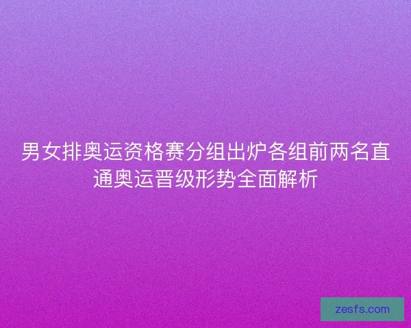 男女排奥运资格赛分组出炉各组前两名直通奥运晋级形势全面解析