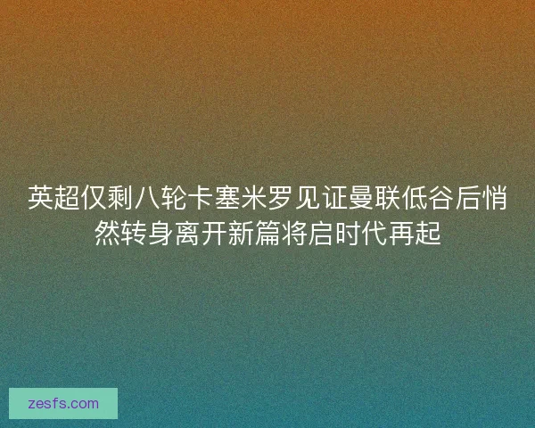 英超仅剩八轮卡塞米罗见证曼联低谷后悄然转身离开新篇将启时代再起