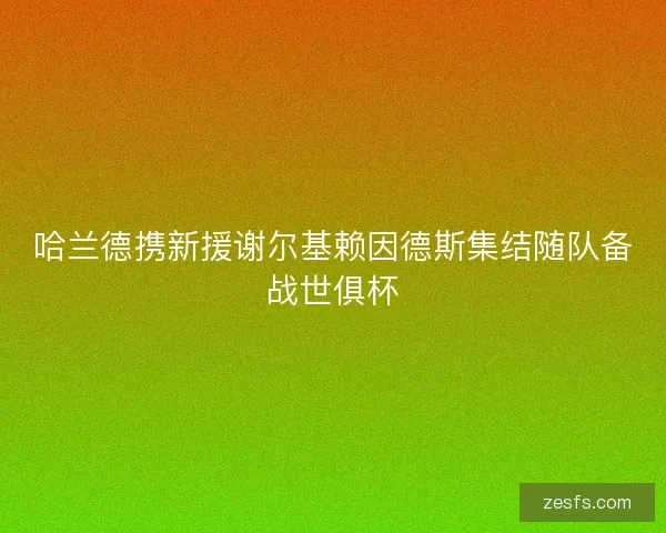 哈兰德携新援谢尔基赖因德斯集结随队备战世俱杯