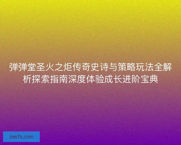 弹弹堂圣火之炬传奇史诗与策略玩法全解析探索指南深度体验成长进阶宝典