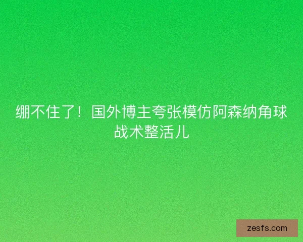 绷不住了！国外博主夸张模仿阿森纳角球战术整活儿
