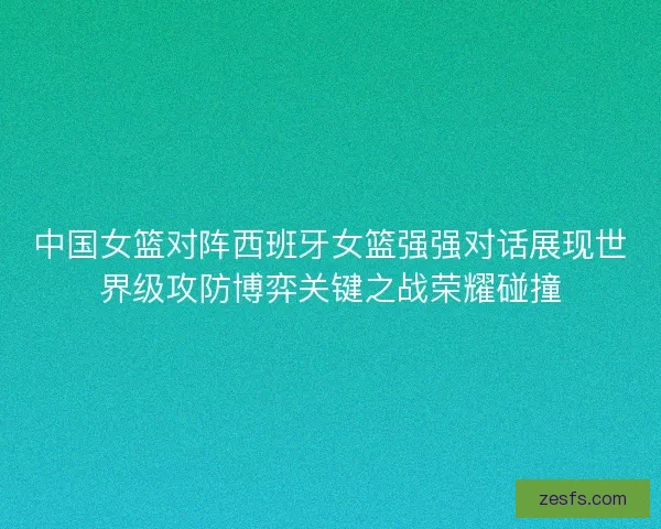 中国女篮对阵西班牙女篮强强对话展现世界级攻防博弈关键之战荣耀碰撞