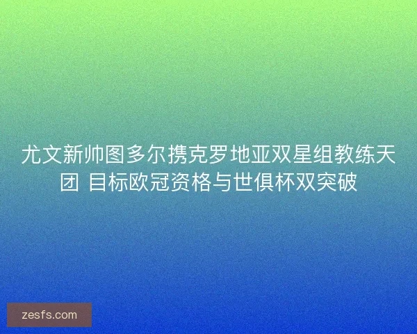 尤文新帅图多尔携克罗地亚双星组教练天团 目标欧冠资格与世俱杯双突破