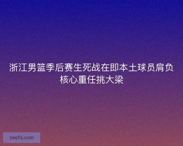浙江男篮季后赛生死战在即本土球员肩负核心重任挑大梁